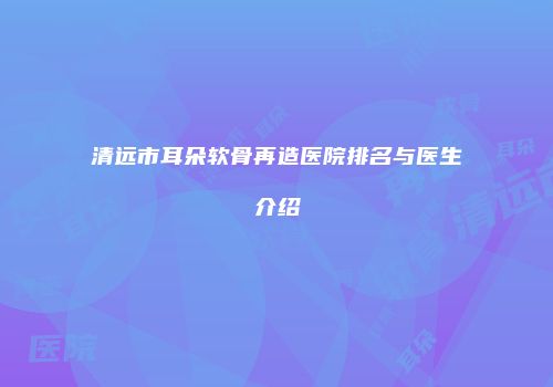 清远市耳朵软骨再造医院排名与医生介绍