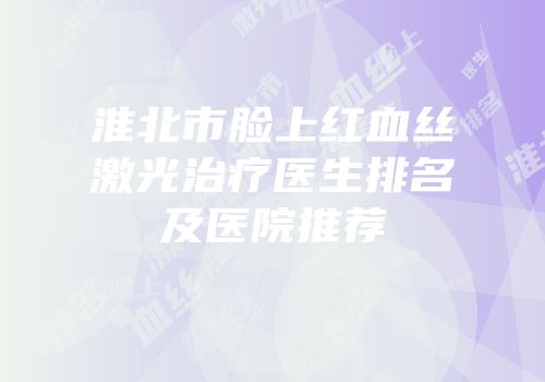 淮北市脸上红血丝激光治疗医生排名及医院推荐