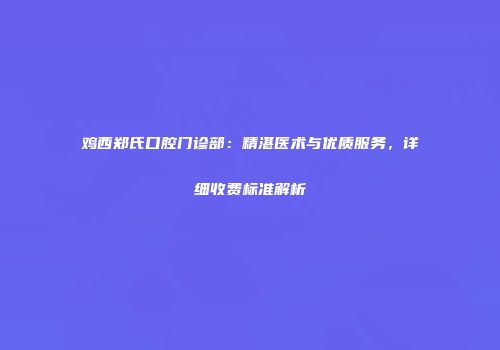 鸡西郑氏口腔门诊部：精湛医术与优质服务，详细收费标准解析