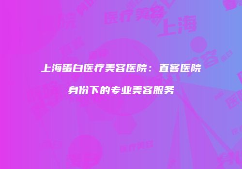 上海蛋白医疗美容医院：直客医院身份下的专业美容服务