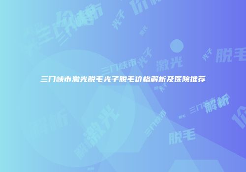 三门峡市激光脱毛光子脱毛价格解析及医院推荐