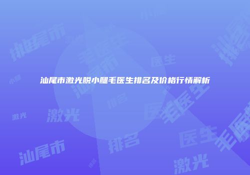 汕尾市激光脱小腿毛医生排名及价格行情解析
