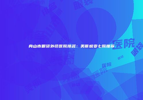 舟山市眼袋外切医院排名：美丽蜕变七院推荐