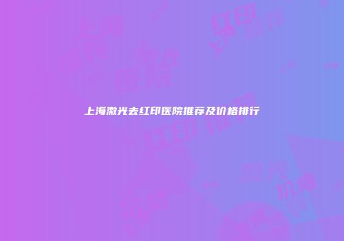 上海激光去红印医院推荐及价格排行