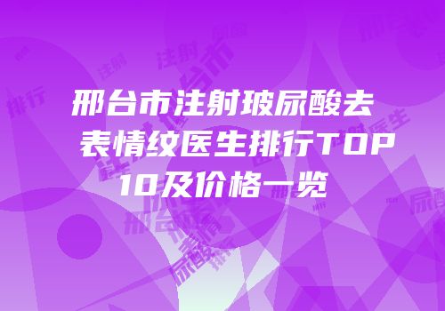 邢台市注射玻尿酸去表情纹医生排行TOP10及价格一览