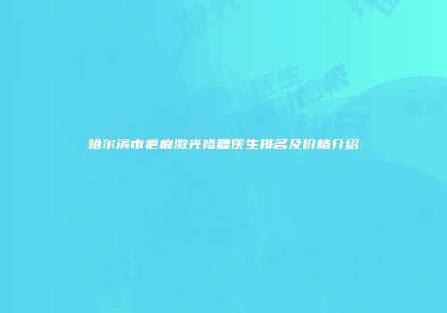 哈尔滨市疤痕激光修复医生排名及价格介绍