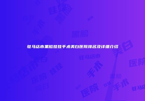 驻马店市黑脸娃娃手术美白医院排名及详细介绍