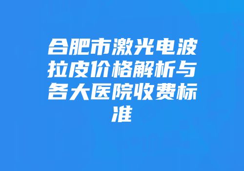 合肥市激光电波拉皮价格解析与各大医院收费标准