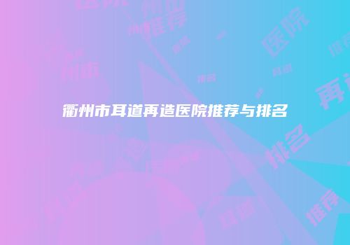 衢州市耳道再造医院推荐与排名