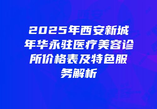 2025年西安新城年华永驻医疗美容诊所价格表及特色服务解析