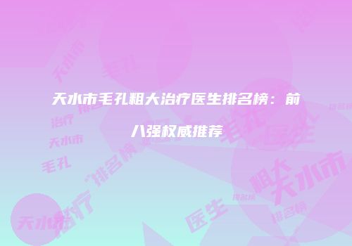 天水市毛孔粗大治疗医生排名榜：前八强权威推荐