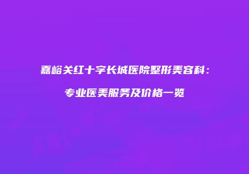 嘉峪关红十字长城医院整形美容科：专业医美服务及价格一览