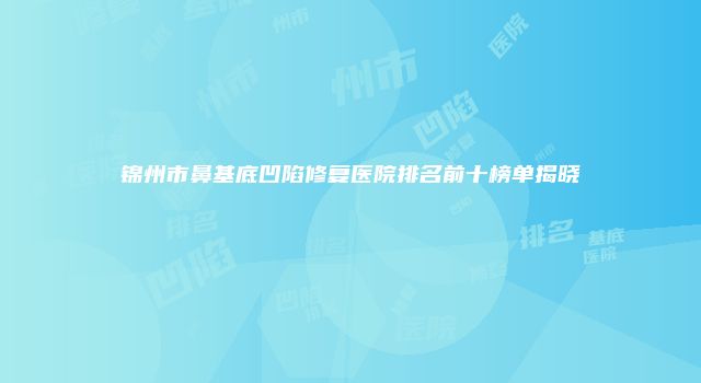 锦州市鼻基底凹陷修复医院排名前十榜单揭晓