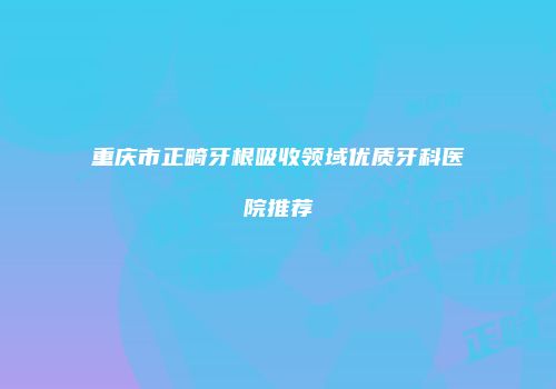 重庆市正畸牙根吸收领域优质牙科医院推荐