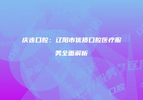 庆连口腔：辽阳市优质口腔医疗服务全面解析
