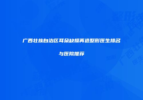 广西壮族自治区耳朵缺损再造整形医生排名与医院推荐