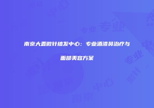 南京大麦微针植发中心：专业酒渣鼻治疗与面部美容方案
