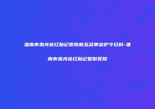 淮南市激光祛红胎记医院前五名单出炉今日料-淮南市激光祛红胎记整形医院