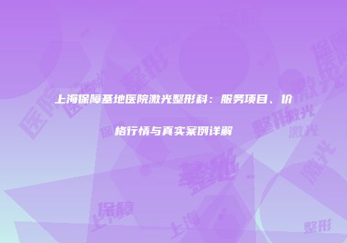 上海保障基地医院激光整形科：服务项目、价格行情与真实案例详解
