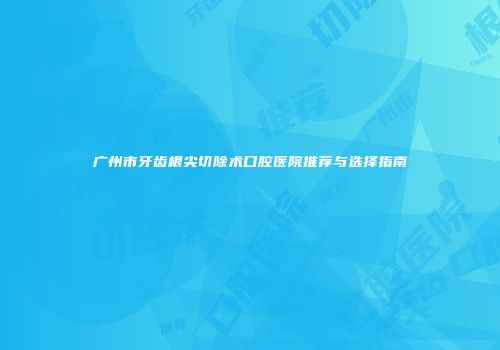广州市牙齿根尖切除术口腔医院推荐与选择指南