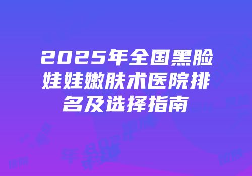 2025年全国黑脸娃娃嫩肤术医院排名及选择指南
