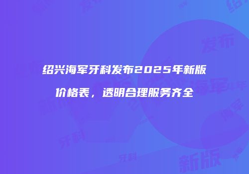 绍兴海军牙科发布2025年新版价格表，透明合理服务齐全
