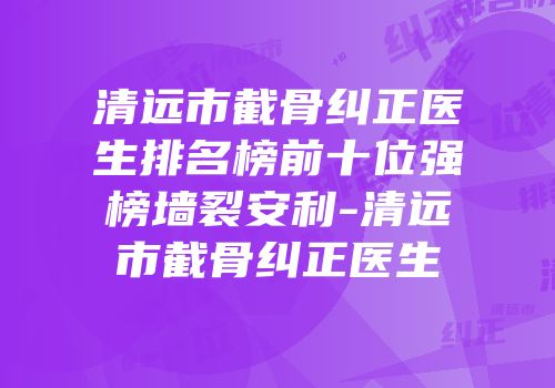 清远市截骨纠正医生排名榜前十位强榜墙裂安利-清远市截骨纠正医生