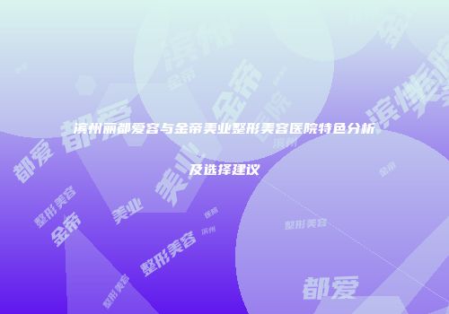 滨州丽都爱容与金帝美业整形美容医院特色分析及选择建议