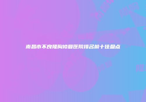 南昌市不良隆胸修复医院排名前十佳盘点
