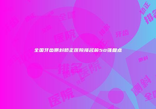 全国牙齿侧斜矫正医院排名前50强盘点
