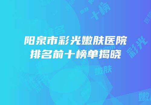 阳泉市彩光嫩肤医院排名前十榜单揭晓