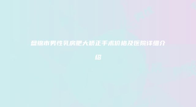 盘锦市男性乳房肥大矫正手术价格及医院详细介绍