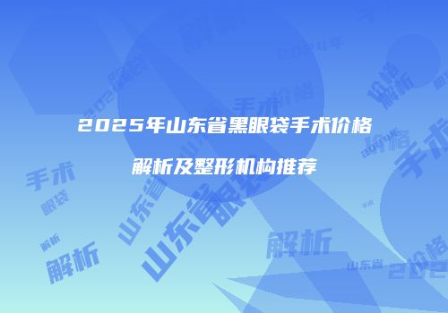 2025年山东省黑眼袋手术价格解析及整形机构推荐