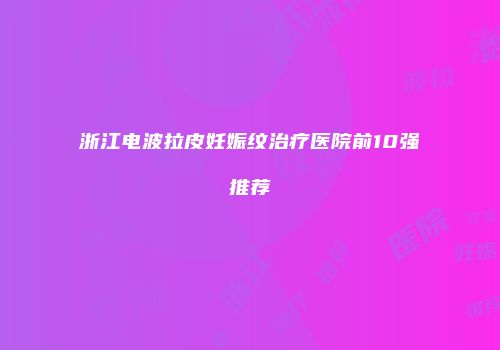 浙江电波拉皮妊娠纹治疗医院前10强推荐