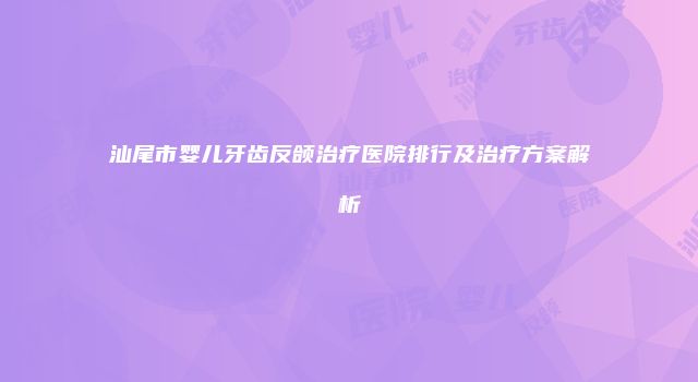 汕尾市婴儿牙齿反颌治疗医院排行及治疗方案解析