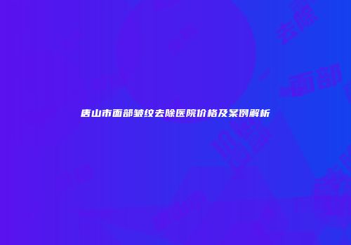 唐山市面部皱纹去除医院价格及案例解析