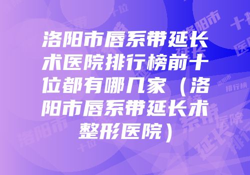 洛阳市唇系带延长术医院排行榜前十位都有哪几家（洛阳市唇系带延长术整形医院）
