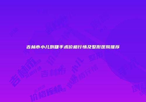 吉林市小儿倒睫手术价格行情及整形医院推荐
