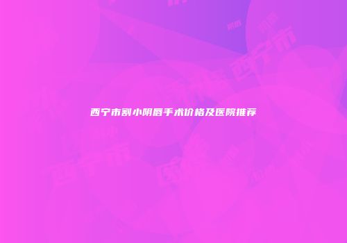 西宁市割小阴唇手术价格及医院推荐