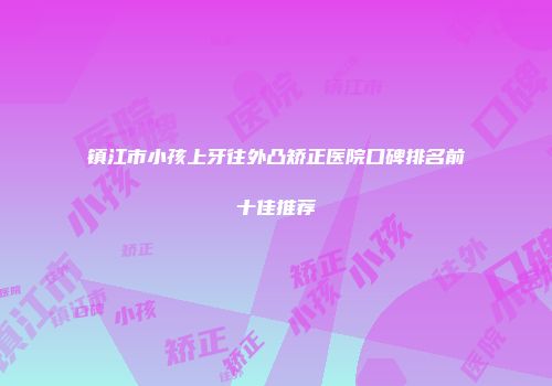 镇江市小孩上牙往外凸矫正医院口碑排名前十佳推荐