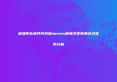 深圳市以色列丹特因dentin种植牙医院推荐及优势分析
