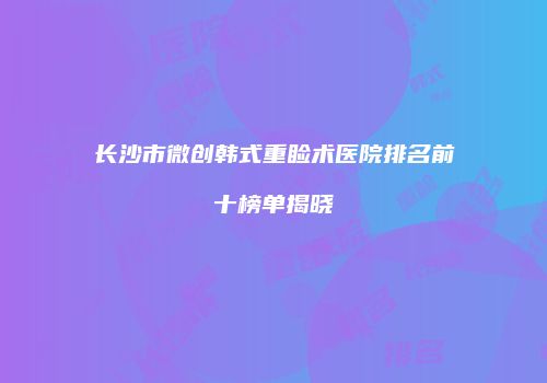 长沙市微创韩式重睑术医院排名前十榜单揭晓