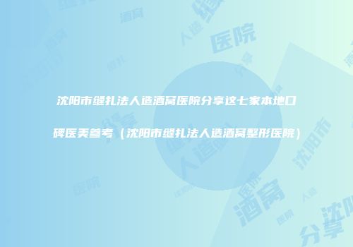 沈阳市缝扎法人造酒窝医院分享这七家本地口碑医美参考（沈阳市缝扎法人造酒窝整形医院）