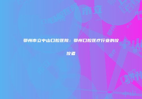 鄂州市立中山口腔医院：鄂州口腔医疗行业的佼佼者