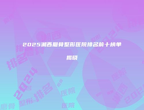 2025湘西磨骨整形医院排名前十榜单揭晓