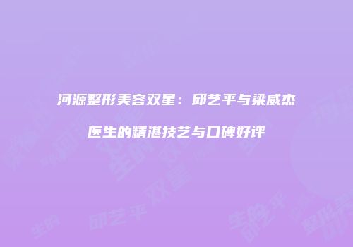 河源整形美容双星：邱艺平与梁威杰医生的精湛技艺与口碑好评