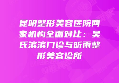昆明整形美容医院两家机构全面对比：吴氏滨滨门诊与昕雨整形美容诊所