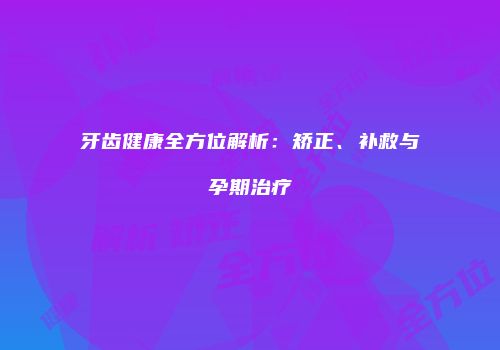牙齿健康全方位解析：矫正、补救与孕期治疗