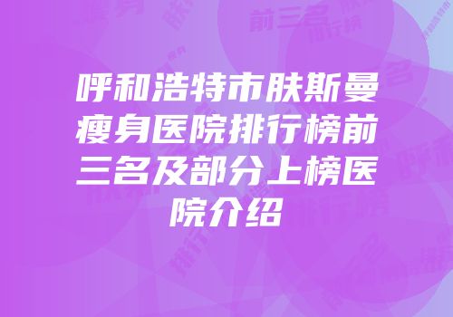 呼和浩特市肤斯曼瘦身医院排行榜前三名及部分上榜医院介绍