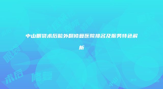 中山眼袋术后睑外翻修复医院排名及服务特色解析